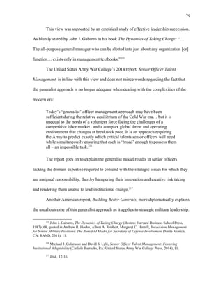 This view was supported by an empirical study of effective leadership succession.
As bluntly stated by John J. Gabarro in his book The Dynamics of Taking Charge: “…
The all-purpose general manager who can be slotted into just about any organization [or]
function… exists only in management textbooks.”215
The United States Army War College’s 2014 report, Senior Officer Talent
Management, is in line with this view and does not mince words regarding the fact that
the generalist approach is no longer adequate when dealing with the complexities of the
modern era:
Today’s ‘generalist’ officer management approach may have been
sufficient during the relative equilibrium of the Cold War era… but it is
unequal to the needs of a volunteer force facing the challenges of a
competitive labor market.. and a complex global threat and operating
environment that changes at breakneck pace. It is an approach requiring
the Army to predict exactly which critical talents senior officers will need
while simultaneously ensuring that each is ‘broad’ enough to possess them
all – an impossible task.216
The report goes on to explain the generalist model results in senior officers
lacking the domain expertise required to contend with the strategic issues for which they
are assigned responsibility, thereby hampering their innovation and creative risk taking
and rendering them unable to lead institutional change.217
Another American report, Building Better Generals, more diplomatically explains
the usual outcome of this generalist approach as it applies to strategic military leadership:
215
John J. Gabarro, The Dynamics of Taking Charge (Boston: Harvard Business School Press,
1987): 68, quoted in Andrew R. Hoehn, Albert A. Robbert, Margaret C. Harrell, Succession Management
for Senior Military Positions: The Rumsfeld Model for Secretary of Defense Involvement (Santa Monica,
CA: RAND, 2011), 11.
216
Michael J. Colarusso and David S. Lyle, Senior Officer Talent Management: Fostering
Institutional Adaptability (Carlisle Barracks, PA: United States Army War College Press, 2014), 11.
217
Ibid., 12-16.
79
 