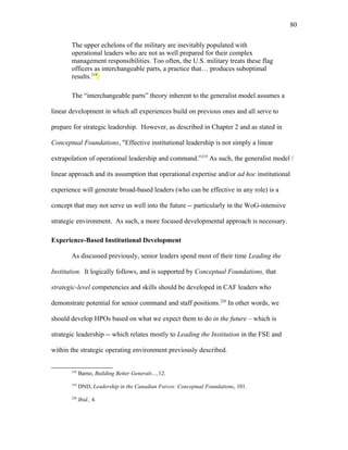 The upper echelons of the military are inevitably populated with
operational leaders who are not as well prepared for their complex
management responsibilities. Too often, the U.S. military treats these flag
officers as interchangeable parts, a practice that… produces suboptimal
results.218
The “interchangeable parts” theory inherent to the generalist model assumes a
linear development in which all experiences build on previous ones and all serve to
prepare for strategic leadership. However, as described in Chapter 2 and as stated in
Conceptual Foundations, "Effective institutional leadership is not simply a linear
extrapolation of operational leadership and command.”219
As such, the generalist model /
linear approach and its assumption that operational expertise and/or ad hoc institutional
experience will generate broad-based leaders (who can be effective in any role) is a
concept that may not serve us well into the future -- particularly in the WoG-intensive
strategic environment. As such, a more focused developmental approach is necessary.
Experience-Based Institutional Development
As discussed previously, senior leaders spend most of their time Leading the
Institution. It logically follows, and is supported by Conceptual Foundations, that
strategic-level competencies and skills should be developed in CAF leaders who
demonstrate potential for senior command and staff positions.220
In other words, we
should develop HPOs based on what we expect them to do in the future – which is
strategic leadership -- which relates mostly to Leading the Institution in the FSE and
within the strategic operating environment previously described.
218
Barno, Building Better Generals…,12.
219
DND, Leadership in the Canadian Forces: Conceptual Foundations, 101.
220
Ibid., 4.
80
 