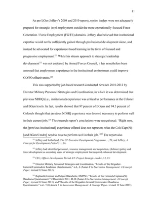 As per LGen Jeffery’s 2008 and 2010 reports, senior leaders were not adequately
prepared for strategic-level employment outside the more operationally-focused Force
Generation / Force Employment (FG/FE) domains. Jeffery also believed that institutional
expertise would not be sufficiently gained through professional development alone, and
instead he advocated for experience-based learning in the form of focused and
progressive employment.221
While his stream approach to strategic leadership
development222
was not endorsed by Armed Forces Council, it has nonetheless been
assessed that employment experience in the institutional environment could improve
GO/FO effectiveness.223
This was supported by job-based research conducted between 2010-2012 by
Director Military Personnel Strategies and Coordination, in which it was determined that
previous NDHQ (i.e., institutional) experience was critical to performance at the Colonel
and BGen levels. In fact, results showed that 97 percent of BGens and 94.3 percent of
Colonels thought that previous NDHQ experience was deemed necessary to perform well
in their current jobs.224
The research report’s conclusions were unequivocal: “Right now,
the [previous institutional] experience offered does not represent what the Cols/Capt(N)
[and BGen/Cmdre] need to have to perform well in their job.”225
The report also
221
Jeffery and Sutherland, The CF Executive Development Programme…, 29; and Jeffery, A
Concept for Development Period 5…, 16.
222
Jeffery had identified personnel, resource management and acquisition, (defence) policy and
force development as secondary areas of strategic employment that required enhanced development.
223
CFC, Officer Development Period 4/5: Project Strategic Leader, 12, 15.
224
Director Military Personnel Strategies and Coordination, “Results of the Brigadier-
General/Commodore Readiness Questionnaire,” n.d., 6 (Annex F to Succession Management: A Concept
Paper, revised 12 June 2013).
225
Raphaelle Grenier and Major Blanchette, DMPSC, “Results of the Colonels/Captains(N)
Readiness Questionnaire,” 2 December 2011, D-10 (Annex E to Succession Management: A Concept
Paper, revised 12 June 2013); and “Results of the Brigadier-General/Commodore Readiness
Questionnaire,” n.d., 7-8 (Annex F to Succession Management: A Concept Paper, revised 12 June 2013).
81
 