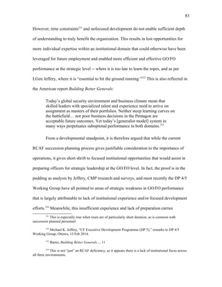 However, time constraints231
and unfocused development do not enable sufficient depth
of understanding to truly benefit the organization. This results in lost opportunities for
more individual expertise within an institutional domain that could otherwise have been
leveraged for future employment and enabled more efficient and effective GO/FO
performance at the strategic level -- where it is too late to learn the ropes, and as per
LGen Jeffery, where it is “essential to hit the ground running.”232
This is also reflected in
the American report Building Better Generals:
Today’s global security environment and business climate mean that
skilled leaders with specialized talent and experience need to arrive on
assignment as masters of their portfolios. Neither steep learning curves on
the battlefield… nor poor business decisions in the Pentagon are
acceptable future outcomes. Yet today’s [generalist model] system in
many ways perpetuates suboptimal performance in both domains.233
From a developmental standpoint, it is therefore argued that while the current
RCAF succession planning process gives justifiable consideration to the importance of
operations, it gives short shrift to focused institutional opportunities that would assist in
preparing officers for strategic leadership at the GO/FO level. In fact, the proof is in the
pudding as analysis by Jeffery, CMP research and surveys, and most recently the DP 4/5
Working Group have all pointed to areas of strategic weakness in GO/FO performance
that is largely attributable to lack of institutional experience and/or focused development
efforts.234
Meanwhile, this insufficient experience and lack of preparation carries
231
This is especially true when tours are of particularly short duration, as is common with
succession planned personnel.
232
Michael K. Jeffery, “CF Executive Development Programme (DP 5),” remarks to DP 4/5
Working Group, Ottawa, 13 Feb 2014.
233
Barno, Building Better Generals..., 11
234
This is not “just” an RCAF deficiency, as it appears there is a lack of institutional focus across
all three environments.
83
 