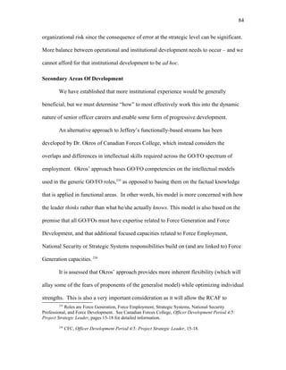 organizational risk since the consequence of error at the strategic level can be significant.
More balance between operational and institutional development needs to occur – and we
cannot afford for that institutional development to be ad hoc.
Secondary Areas Of Development
We have established that more institutional experience would be generally
beneficial, but we must determine “how” to most effectively work this into the dynamic
nature of senior officer careers and enable some form of progressive development.
An alternative approach to Jeffery’s functionally-based streams has been
developed by Dr. Okros of Canadian Forces College, which instead considers the
overlaps and differences in intellectual skills required across the GO/FO spectrum of
employment. Okros’ approach bases GO/FO competencies on the intellectual models
used in the generic GO/FO roles,235
as opposed to basing them on the factual knowledge
that is applied in functional areas. In other words, his model is more concerned with how
the leader thinks rather than what he/she actually knows. This model is also based on the
premise that all GO/FOs must have expertise related to Force Generation and Force
Development, and that additional focused capacities related to Force Employment,
National Security or Strategic Systems responsibilities build on (and are linked to) Force
Generation capacities. 236
It is assessed that Okros’ approach provides more inherent flexibility (which will
allay some of the fears of proponents of the generalist model) while optimizing individual
strengths. This is also a very important consideration as it will allow the RCAF to
235
Roles are Force Generation, Force Employment, Strategic Systems, National Security
Professional, and Force Development. See Canadian Forces College, Officer Development Period 4/5:
Project Strategic Leader, pages 15-18 for detailed information.
236
CFC, Officer Development Period 4/5: Project Strategic Leader, 15-18.
84
 
