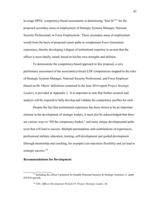 leverage HPOs’ competency-based assessments in determining “best fit”237
for the
proposed secondary areas of employment of Strategic Systems Manager, National
Security Professional, or Force Employment. These secondary areas of employment
would form the basis of proposed career paths to complement Force Generation
experience, thereby developing a degree of institutional expertise in an area that the
officer is most ideally suited, based on his/her own strengths and abilities.
To demonstrate the competency-based approach to this proposal, a very
preliminary assessment of the associated (critical) LDF competencies mapped to the roles
of Strategic Systems Manager, National Security Professional, and Force Employer
(based on Dr. Okros’ definitions contained in the June 2014 report Project Strategic
Leader), is provided at Appendix 3. It is important to note that further research and
analysis will be required to fully develop and validate the competency profiles for each.
Despite the fact that institutional experience has been shown to be an important
element in the development of strategic leaders, it must also be acknowledged that there
are various ways to “fill the competency basket,” and many unique developmental paths
exist that will lead to success. Multiple permutations and combinations of experiences,
professional military education, training, self-development and guided development
(through mentorship and coaching, for example) can maximize flexibility and yet lead to
strategic success.238
Recommendations for Development
237
Including the officer’s potential for breadth (National Security & Strategic Systems) vs. depth
(FE/FG) growth.
238
CFC, Officer Development Period 4/5: Project Strategic Leader, 24.
85
 