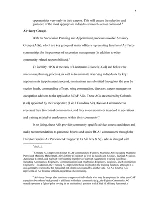 opportunities very early in their careers. This will ensure the selection and
guidance of the most appropriate individuals towards senior command.4
Advisory Groups
Both the Succession Planning and Appointment processes involve Advisory
Groups (AGs), which are key groups of senior officers representing functional Air Force
communities for the purposes of succession management (in addition to other
community-related responsibilities).5
To identify HPOs at the rank of Lieutenant-Colonel (LCol) and below (the
succession planning process), as well as to nominate deserving individuals for key
appointments (appointment process), nominations are submitted throughout the year by
section heads, commanding officers, wing commanders, directors, career managers or
occupation advisors to the applicable RCAF AGs. These AGs are chaired by Colonels
(Col) appointed by their respective (1 or 2 Canadian Air) Division Commander to
represent their functional communities, and they assess nominees involved in operations
and training related to employment within their community.6
In so doing, these AGs provide community-specific advice, assess candidates and
make recommendations to personnel boards and senior RCAF commanders through the
Director General Air Personnel & Support (DG Air Pers & Sp), who is charged with
4
Ibid., 2.
5
Separate AGs represent distinct RCAF communities: Fighters, Maritime Air (including Maritime
Patrol and Maritime Helicopter), Air Mobility (Transport as well as Search and Rescue), Tactical Aviation,
Aerospace Control, and Support (representing members of support occupations wearing light blue --
including Aeronautical Engineers, Communications and Electronics Engineers, Logistics, and Construction
Engineers.) In addition, the Training AG represents those involved in the training function, although it is
also generally responsible for personnel not otherwise covered by another AG. An Air Reserve AG
represents all Air Reserve officers, regardless of community.
6
Advisory Groups also continue to represent individuals who may be employed in other pan-CAF
capacities but whose background is affiliated with their community (e.g., the Fighter Community AG
would represent a fighter pilot serving in an institutional position with Chief of Military Personnel.)
5
 