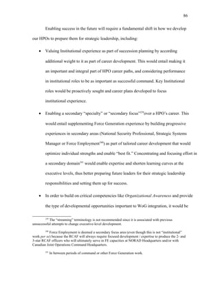 Enabling success in the future will require a fundamental shift in how we develop
our HPOs to prepare them for strategic leadership, including:
• Valuing Institutional experience as part of succession planning by according
additional weight to it as part of career development. This would entail making it
an important and integral part of HPO career paths, and considering performance
in institutional roles to be as important as successful command. Key Institutional
roles would be proactively sought and career plans developed to focus
institutional experience.
• Enabling a secondary “specialty” or “secondary focus”239
over a HPO’s career. This
would entail supplementing Force Generation experience by building progressive
experiences in secondary areas (National Security Professional, Strategic Systems
Manager or Force Employment240
) as part of tailored career development that would
optimize individual strengths and enable “best fit.” Concentrating and focusing effort in
a secondary domain241
would enable expertise and shorten learning curves at the
executive levels, thus better preparing future leaders for their strategic leadership
responsibilities and setting them up for success.
• In order to build on critical competencies like Organizational Awareness and provide
the type of developmental opportunities important to WoG integration, it would be
239
The “streaming” terminology is not recommended since it is associated with previous
unsuccessful attempts to change executive-level development.
240
Force Employment is deemed a secondary focus area (even though this is not “institutional”
work per se) because the RCAF will always require focused development / expertise to produce the 2- and
3-star RCAF officers who will ultimately serve in FE capacities at NORAD Headquarters and/or with
Canadian Joint Operations Command Headquarters.
241
In between periods of command or other Force Generation work.
86
 