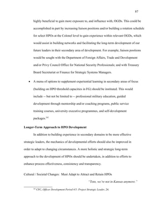 highly beneficial to gain more exposure to, and influence with, OGDs. This could be
accomplished in part by increasing liaison positions and/or building a rotation schedule
for select HPOs at the Colonel level to gain experience within relevant OGDs, which
would assist in building networks and facilitating the long-term development of our
future leaders in their secondary area of development. For example, liaison positions
would be sought with the Department of Foreign Affairs, Trade and Development
and/or Privy Council Office for National Security Professionals; and with Treasury
Board Secretariat or Finance for Strategic Systems Managers.
• A menu of options to supplement experiential learning in secondary areas of focus
(building on HPO threshold capacities in FG) should be instituted. This would
include -- but not be limited to -- professional military education, guided
development through mentorship and/or coaching programs, public service
training courses, university executive programmes, and self-development
packages.242
Longer-Term Approach to HPO Development
In addition to building experience in secondary domains to be more effective
strategic leaders, the mechanics of developmental efforts should also be improved in
order to adapt to changing circumstances. A more holistic and strategic long-term
approach to the development of HPOs should be undertaken, in addition to efforts to
enhance process effectiveness, consistency and transparency.
Cultural / Societal Changes: Must Adapt to Attract and Retain HPOs
“Toto, we’re not in Kansas anymore.”
242
CFC, Officer Development Period 4/5: Project Strategic Leader, 24.
87
 