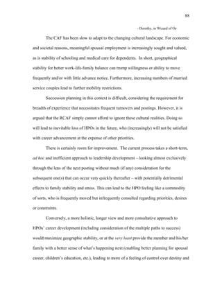 - Dorothy, in Wizard of Oz
The CAF has been slow to adapt to the changing cultural landscape. For economic
and societal reasons, meaningful spousal employment is increasingly sought and valued,
as is stability of schooling and medical care for dependents. In short, geographical
stability for better work-life-family balance can trump willingness or ability to move
frequently and/or with little advance notice. Furthermore, increasing numbers of married
service couples lead to further mobility restrictions.
Succession planning in this context is difficult, considering the requirement for
breadth of experience that necessitates frequent turnovers and postings. However, it is
argued that the RCAF simply cannot afford to ignore these cultural realities. Doing so
will lead to inevitable loss of HPOs in the future, who (increasingly) will not be satisfied
with career advancement at the expense of other priorities.
There is certainly room for improvement. The current process takes a short-term,
ad hoc and inefficient approach to leadership development – looking almost exclusively
through the lens of the next posting without much (if any) consideration for the
subsequent one(s) that can occur very quickly thereafter – with potentially detrimental
effects to family stability and stress. This can lead to the HPO feeling like a commodity
of sorts, who is frequently moved but infrequently consulted regarding priorities, desires
or constraints.
Conversely, a more holistic, longer view and more consultative approach to
HPOs’ career development (including consideration of the multiple paths to success)
would maximize geographic stability, or at the very least provide the member and his/her
family with a better sense of what’s happening next (enabling better planning for spousal
career, children’s education, etc.), leading to more of a feeling of control over destiny and
88
 