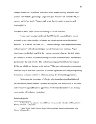 reduced stress levels. In addition, this would enable a more mutually beneficial social
contract with the HPO, generating a longer-term plan that will work for the RCAF, the
member and his/her family. This approach would therefore assist in attracting and
retaining HPOs.
Cost Moves: Must Adapt Succession Planning to Fiscal Constraints
From a purely practical standpoint, the CAF literally cannot afford its current
approach to succession planning, as budgets are cut and cost moves are increasingly
restricted. A 20 percent cut to the 2012/13 cost move budget is only expected to worsen
in future years,243
with subsequent impact expected on succession planning. As per
direction received in February 2014, for example, command billets are the sixth priority
for cost moves, whereas all others (including succession planned members posted to key
positions) are the ninth priority. This will seriously impede flexibility for moving our
HPOs, and relief is not foreseen on the horizon.244
The succession planning process must
therefore adapt to new fiscal constraints by undertaking better holistic long-term planning
to minimize associated cost moves while maximizing developmental opportunities.
Furthermore, the importance of effective selection and continued validation of
each succession planned member’s potential will become even more critical in the future,
as the resources required to enable appropriate developmental experiences and training
opportunities will be further constrained.
Building Expertise
243
BGen Derek Joyce, Director General Military Careers, email to MGen David Millar, Chief of
Military Personnel, 11 March 2014.
244
BGen Neville Russell, Director General Air Personnel and Support, email to author, “Cost
Moves,” 6 February 2014.
89
 