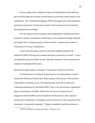 From an organizational standpoint, longer-term development would enable the
type of focused approach necessary to build expertise and develop critical strategic-level
competencies. This would include mapping a HPO’s knowledge, skills and competencies
against the requirements of his/her future position (short and longer horizon) and then
developing him/her accordingly.
This development would encompass tailored opportunities including job-related
experience, training, coaching and/or mentoring, as well as programs to bridge identified
knowledge, skill or competency gaps for future positions -- aligned with secondary or
even primary (FG) areas of employment.
As previously discussed, a system of multi-rater feedback should also be
instituted for HPOs following unit command and prior to promotion to Colonel – to serve
developmental purposes initially; and once culturally accepted, to aid in assessment and
validation of leadership effectiveness.
Other Process Improvements: Consistency, Transparency and Process Efficiency
An informal survey of Advisory Group processes and methodologies revealed
considerable differences between them. Better guidance and inclusion of best practices
would improve consistency across AGs and potentially assist them in objectively
evaluating and progressively developing HPOs. There is also inconsistency regarding the
degree of consultation with HPOs. While some AGs have an excellent level of
engagement with their HPOs and are transparent with their process, others appear to
operate almost clandestinely. Transparency at the Colonel level is also inconsistent, often
situationally- or personality-dependent.245
Regular consultation should be reinforced to
245
BGen Neville Russell, meeting with author, 14 February 2014.
90
 