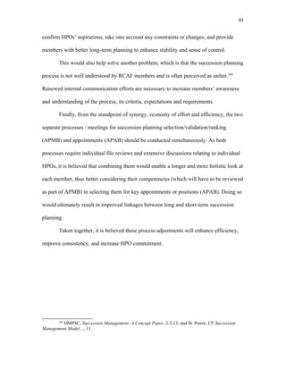 confirm HPOs’ aspirations, take into account any constraints or changes, and provide
members with better long-term planning to enhance stability and sense of control.
This would also help solve another problem, which is that the succession planning
process is not well understood by RCAF members and is often perceived as unfair.246
Renewed internal communication efforts are necessary to increase members’ awareness
and understanding of the process, its criteria, expectations and requirements.
Finally, from the standpoint of synergy, economy of effort and efficiency, the two
separate processes / meetings for succession planning selection/validation/ranking
(APMB) and appointments (APAB) should be conducted simultaneously. As both
processes require individual file reviews and extensive discussions relating to individual
HPOs, it is believed that combining them would enable a longer and more holistic look at
each member, thus better considering their competencies (which will have to be reviewed
as part of APMB) in selecting them for key appointments or positions (APAB). Doing so
would ultimately result in improved linkages between long and short-term succession
planning.
Taken together, it is believed these process adjustments will enhance efficiency,
improve consistency, and increase HPO commitment.
246
DMPSC, Succession Management: A Concept Paper, 2-3,13; and St. Pierre, CF Succession
Management Model…, 11.
91
 