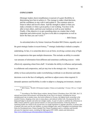 CONCLUSION
[Strategic leaders show] steadfastness in pursuit of a goal, flexibility in
determining how best to achieve it. The courage to make a hard decision,
and the confidence to stay with it and explain it. The common sense to
listen to others and involve them. And the strength to admit it when you
make a mistake or when a given policy is not working. You have to be
able to trust others, and trust your instincts as well as your intellect.
Finally, if the objective is to get something done on a matter that is both
important and controversial, you have to be able to compromise as well as
know the lines you can’t cross.247
- Bill Clinton
As articulated above by former American President Bill Clinton, arguably one of
the great strategic leaders in recent history,248
strategic leadership is indeed a complex
undertaking. In fact, it is somewhat akin to an art form, involving a certain array of high-
level competencies that span multiple dimensions. This includes an ability to consider
vast amounts of information from different and sometimes conflicting sources – while
effectively separating wheat from chaff. It includes the ability to influence and persuade,
to collaborate and compromise, and yet stay true to the strategic aim. It requires an
ability to focus and prioritize under overwhelming workload, to set direction and make
decisions even in the face of ambiguity, and then to adjust course when required. It
demands openness and flexibility in order to adapt to a changing environment, situation
247
Bill Clinton, “World’s 50 Greatest Leaders: Clinton on Leadership,” Fortune 169, no. 5 (April
7, 2014): 38.
248
According to The White House website, during Clinton’s Presidency from 1993-2001, the U.S.
enjoyed more peace and economic well-being than at any time in its history, including the lowest
unemployment rate in modern times, the lowest inflation in 30 years, the highest home ownership in the
country's history, dropping crime rates in many places, and reduced welfare rolls. He proposed the first
balanced budget in decades and achieved a budget surplus. As part of a plan to celebrate the millennium in
2000, Clinton called for a great national initiative to end racial discrimination. Following failure in
instituting health care reform in his second term, he sought legislation to upgrade education, to protect jobs
of parents who must care for sick children, to restrict handgun sales, and to strengthen environmental rules.
Since his Presidential term, Clinton founded The Clinton Foundation and is a relentless and forceful
advocate for important causes, including the fight against HIV/AIDS, malaria and tuberculosis.
http://www.whitehouse.gov/about/presidents/williamjclinton.
92
 