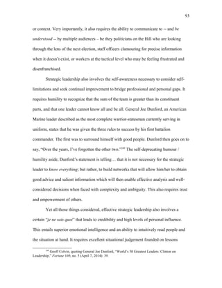 or context. Very importantly, it also requires the ability to communicate to -- and be
understood -- by multiple audiences – be they politicians on the Hill who are looking
through the lens of the next election, staff officers clamouring for precise information
when it doesn’t exist, or workers at the tactical level who may be feeling frustrated and
disenfranchised.
Strategic leadership also involves the self-awareness necessary to consider self-
limitations and seek continual improvement to bridge professional and personal gaps. It
requires humility to recognize that the sum of the team is greater than its constituent
parts, and that one leader cannot know all and be all. General Joe Dunford, an American
Marine leader described as the most complete warrior-statesman currently serving in
uniform, states that he was given the three rules to success by his first battalion
commander. The first was to surround himself with good people. Dunford then goes on to
say, “Over the years, I’ve forgotten the other two.”249
The self-deprecating humour /
humility aside, Dunford’s statement is telling… that it is not necessary for the strategic
leader to know everything; but rather, to build networks that will allow him/her to obtain
good advice and salient information which will then enable effective analysis and well-
considered decisions when faced with complexity and ambiguity. This also requires trust
and empowerment of others.
Yet all those things considered, effective strategic leadership also involves a
certain “je ne sais quoi” that leads to credibility and high levels of personal influence.
This entails superior emotional intelligence and an ability to intuitively read people and
the situation at hand. It requires excellent situational judgement founded on lessons
249
Geoff Colvin, quoting General Joe Dunford, “World’s 50 Greatest Leaders: Clinton on
Leadership,” Fortune 169, no. 5 (April 7, 2014): 39.
93
 