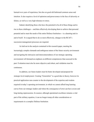 learned over years of experience, but also on good old fashioned common sense and
intuition. It also requires a level of optimism and perseverance in the face of adversity or
failure, as well as a very high tolerance to stress.
Indeed, identifying those who have the potential to be all of these things and to
rise to these challenges -- and then effectively developing them to achieve that personal
potential and to meet the needs of the entire Defence Institution -- is a daunting task in
and of itself. It is argued that to do so most effectively, changes to the RCAF’s
succession management processes are required.
As laid out in the analysis contained in this research paper, meeting the
increasingly complex demands and ambiguous nature of the future security environment
and navigating the intricacies and interconnectedness of our strategic operating
environment will demand an emphasis on different competencies than assessed in the
past. Evaluation must also be more objective and robust, and validation must be
continuous.
In addition, our future leaders must be better developed and prepared for
strategic-level employment. Creating “Generalists” is a good idea in theory; however its
practical application runs counter to the development of the expertise and wisdom
required in today’s operating environment, in which we cannot afford long learning
curves from our strategic leaders and where the consequence of error can have severe and
long-lasting repercussions. In essence, although operational excellence remains a vital
part of the military equation, it can no longer trump all other considerations or
requirements in a complex Defence Institution.
94
 