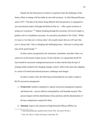 Despite the fact that process evolution is required to face the challenges of the
future, efforts to change will inevitably be met with resistance. As John Maynard Keynes
said in 1937, “The idea of the future being different from the present is so repugnant to
our conventional modes of thought and behavior that we… offer a great resistance to
acting on it in practice.”250
Indeed, breaking through this resistance will not be simple or
painless, but it is nonetheless necessary. As succinctly articulated in The Chiefs: “While
it is easy to ‘do what you’ve always done’, this usually means that you will ‘get what
you’ve always had.’ And, in changing and challenging times, ‘what you’ve always had’
may not be good enough.”251
In short, and as recognized by the Americans, Australians, and other Allies, we
cannot rest on the laurels of past success. In line with this, it is argued that the RCAF
must amend its succession management processes to select and develop the type of
strategic leader needed in the changing strategic context, while at the same time adapting
to a series of external and internal pressures, challenges and changes.
In order to achieve this, the following recommendations are made to improve
RCAF succession management:
a. Framework. Institute a progressive, logical succession management sequence
and framework -- proven effective and guided by well-founded research. This
process begins with the identification of key positions and the determination of
the key competencies required for them.
b. Selection. Improve the selection of High Potential Officers (HPOs) via:
250
John Maynard Keynes, quoted Global Trends 2030: Alternative Worlds, i.
251
Jans, The Chiefs: A Study of Strategic Leadership, 107.
95
 