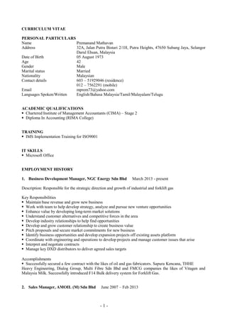 CURRICULUM VITAE
PERSONAL PARTICULARS
Name Premanand Mathavan
Address 32A, Jalan Putra Bistari 2/1H, Putra Heights, 47650 Subang Jaya, Selangor
Darul Ehsan, Malaysia
Date of Birth 05 August 1973
Age 42
Gender Male
Marital status Married
Nationality Malaysian
Contact details 603 – 51929046 (residence)
012 – 7562291 (mobile)
Email mprem73@yahoo.com
Languages Spoken/Written English/Bahasa Malaysia/Tamil/Malayalam/Telugu
ACADEMIC QUALIFICATIONS
 Chartered Institute of Management Accountants (CIMA) – Stage 2
 Diploma In Accounting (RIMA College)
TRAINING
 IMS Implementation Training for ISO9001
IT SKILLS
 Microsoft Office
EMPLOYMENT HISTORY
1. Business Development Manager, NGC Energy Sdn Bhd March 2013 - present
Description: Responsible for the strategic direction and growth of industrial and forklift gas
Key Responsibilities
 Maintain base revenue and grow new business
 Work with team to help develop strategy, analyze and pursue new venture opportunities
 Enhance value by developing long-term market solutions
 Understand customer alternatives and competitive forces in the area
 Develop industry relationships to help find opportunities
 Develop and grow customer relationship to create business value
 Pitch proposals and secure market commitments for new business
 Identify business opportunities and develop expansion projects off existing assets platform
 Coordinate with engineering and operations to develop projects and manage customer issues that arise
 Interpret and negotiate contracts
 Manage key DXD distributors to deliver agreed sales targets
Accomplishments
 Successfully secured a few contract with the likes of oil and gas fabricators. Sapura Kencana, THHE
Heavy Engineering, Dialog Group, Multi Fibre Sdn Bhd and FMCG companies the likes of Vitagen and
Malaysia Milk. Successfully introduced F14 Bulk delivery system for Forklift Gas.
2. Sales Manager, AMOIL (M) Sdn Bhd June 2007 – Feb 2013
- 1 -
 