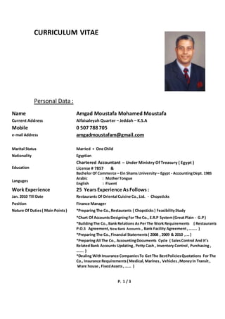 CURRICULUM VITAE
Personal Data :
Name Amgad Moustafa Mohamed Moustafa
Current Address Alfaisaleyah Quarter – Jeddah – K.S.A
Mobile 0 507 788 705
e-mail Address amgadmoustafam@gmail.com
Marital Status Married + One Child
Nationality Egyptian
Education
Chartered Accountant – Under Ministry Of Treasury ( Egypt )
License # 7857 &
Bachelor Of Commerce – Ein Shams University– Egypt - AccountingDept. 1985
Languges
Arabic : MotherTongue
English : Fluent
Work Experience 25 Years Experience As Follows :
Jan. 2010 Till Date Restaurants Of Oriental Cuisine Co.,Ltd. - Chopsticks
Position Finance Manager
Nature Of Duties( Main Points) *Preparing The Co.,Restaurants ( Chopsticks) FeasibilityStudy
*Chart Of Accounts DesigningFor The Co., E.R.P System(GreatPlain - G.P)
*BuildingThe Co., Bank Relations As PerThe Work Requirements ( Restaurants
P.O.S Agreement, New Bank Accounts , Bank Facility Agreement,…….. )
*Preparing The Co.,Financial Statements( 2008 , 2009 & 2010 , … )
*Preparing All The Co., AccountingDocuments Cycle ( SalesControl And It's
RelatedBank Accounts Updating, Petty Cash , Inventory Control , Purchasing ,
……. )
*Dealing WithInsurance CompaniesTo GetThe BestPoliciesQuotations For The
Co., Insurance Requirements( Medical,Marines, Vehicles,MoneyIn Transit ,
Ware house , FixedAssets, …… )
P. 1 / 3
 