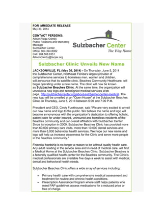 FOR IMMEDIATE RELEASE
May 30, 2014
CONTACT PERSONS:
Allison Vega-Ownby
Public Relations and Marketing
Manager
Sulzbacher Center
Office: 904.394.8082
Cell: 904.568.8351
AllisonOwnby@tscjax.org
Sulzbacher Clinic Unveils New Name
JACKSONVILLE, FL (May 30, 2014) - On Thursday, June 5, 2014
the Sulzbacher Center, Northeast Florida's largest provider of
comprehensive services to homeless men, women and children,
will announce that its satellite clinic, Beaches Community Healthcare, will
begin operating under a new name. The clinic will now be known
as Sulzbacher Beaches Clinic. At the same time, the organization will
unveiled a new logo and redesigned medical services Web
page, http://sulzbachercenter.org/about-sulzbacher-center-medical. The
new logo will be unveiled at an "Open House" at the Sulzbacher Beaches
Clinic on Thursday, June 5, 2014 between 5:00 and 7:00 P.M.
President and CEO, Cindy Funkhouser, said "We are very excited to unveil
our new name and logo to the public. We believe the name and logo will
become synonymous with the organization's dedication to offering holistic,
patient care for under-insured, uninsured and homeless residents of the
Beaches community and our overall affiliation with Sulzbacher Center.
Since its inception in 2009, Sulzbacher Beaches Clinic has provided more
than 60,000 primary care visits, more than 10,000 dental services and
more than 6,000 behavioral health services. We hope our new name and
logo will help us increase awareness for the Clinic and serve more people
in the Beaches community."
Financial hardship is no longer a reason to be without quality health care.
Any adult residing in the service area and in need of medical care, will find
a Medical Home at the Sulzbacher Beaches Clinic. Sulzbacher Beaches is
a federally qualified health center for the Beaches community. The Clinic's
medical professionals are available five days a week to assist with medical,
dental and behavioral health needs.
Sulzbacher Beaches Clinic offers a wide array of services including:
• Primary health care with comprehensive medical assessment and
treatment for routine and chronic health conditions.
• Prescription Assistance Program where staff helps patients who
meet PAP guidelines access medications for a reduced price or
free of charge.
 