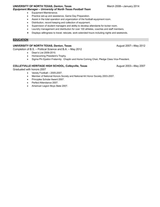 UNIVERSITY OF NORTH TEXAS, Denton, Texas March 2008—January 2014
Equipment Manager – University of North Texas Football Team
 Equipment Maintenance.
 Practice set-up and assistance, Game Day Preparation.
 Assist in the total operation and organization of the football equipment room.
 Distribution, record keeping and collection of equipment.
 Supervision of student managers and ability to develop attendants for locker room.
 Laundry management and distribution for over 100 athletes, coaches and staff members.
 Displays willingness to travel, relocate, work extended hours including nights and weekends.
EDUCATION
UNIVERSITY OF NORTH TEXAS, Denton, Texas August 2007—May 2012
Completion of B.S. – Political Science and B.A. – May 2012
 Dean’s List 2009-2010.
 Homecoming President’s Trophy.
 Sigma Phi Epsilon Fraternity: Chaplin and Home Coming Chair, Pledge Class Vice-President.
COLLEYVILLE HERITAGE HIGH SCHOOL, Colleyville, Texas August 2003—May 2007
Graduated with honors 2007
 Varsity Football – 2005-2007.
 Member of National Honors Society and National Art Honor Society 2003-2007.
 Principles Scholar Award 2007.
 Perfect Attendance 2007.
 American Legion Boys State 2007.
 