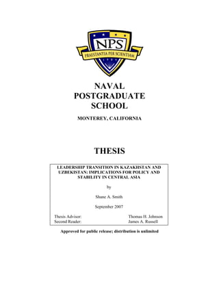 NAVAL
POSTGRADUATE
SCHOOL
MONTEREY, CALIFORNIA
THESIS
Approved for public release; distribution is unlimited
LEADERSHIP TRANSITION IN KAZAKHSTAN AND
UZBEKISTAN: IMPLICATIONS FOR POLICY AND
STABILITY IN CENTRAL ASIA
by
Shane A. Smith
September 2007
Thesis Advisor: Thomas H. Johnson
Second Reader: James A. Russell
 