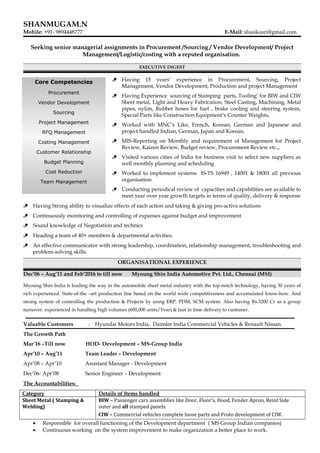 SHANMUGAM.N
Mobile: +91- 9894448777 E-Mail: shasikasri@gmail.com
Seeking senior managerial assignments in Procurement /Sourcing / Vendor Development/ Project
Management/Logistic/costing with a reputed organisation.
EXECUTIVE DIGEST
 Having 15 years’ experience in Procurement, Sourcing, Project
Management, Vendor Development, Production and project Management
 Having Experience sourcing of Stamping parts, Tooling’ for BIW and CIW
Sheet metal, Light and Heavy Fabrication, Steel Casting, Machining, Metal
pipes, nylon, Rubber hoses for fuel , brake cooling and steering system,
Special Parts like Construction Equipment’s Counter Weights,
 Worked with MNC’s Like, French, Korean, German and Japanese and
project handled Indian, German, Japan and Korean.
 MIS-Reporting on Monthly and requirement of Management for Project
Review, Kaizen Review, Budget review, Procurement Review etc.,.
 Visited various cities of India for business visit to select new suppliers as
well monthly planning and scheduling
 Worked to implement systems IS-TS 16949 , 14001 & 18001 all previous
organisation
 Conducting periodical review of capacities and capabilities are available to
meet year over year growth targets in terms of quality, delivery & response
 Having Strong ability to visualize effects of each action and taking & giving pro-active solutions
 Continuously monitoring and controlling of expanses against budget and improvement
 Sound knowledge of Negotiation and technics
 Heading a team of 40+ members & departmental activities.
 An effective communicator with strong leadership, coordination, relationship management, troubleshooting and
problem-solving skills.
ORGANISATIONAL EXPERIENCE
Dec’06 – Aug’11 and Feb’2016 to till now Myoung Shin India Automotive Pvt. Ltd., Chennai (MSI)
Myoung Shin India is leading the way in the automobile sheet metal industry with the top-notch technology, having 30 years of
rich experienced. State-of-the –art production line based on the world wide competitiveness and accumulated know-how. And
strong system of controlling the production & Projects by using ERP, PDM, SCM system. Also having Rs.3200 Cr as a group
turnover. experienced in handling high volumes (600,000 units/Year) & Just in time delivery to customer.
Valuable Customers : Hyundai Motors India, Daimler India Commercial Vehicles & Renault Nissan.
The Growth Path
Mar’16 –Till now HOD- Development – MS-Group India
Apr’10 – Aug’11 Team Leader – Development
Apr’08 – Apr’10 Assistant Manager - Development
Dec’06- Apr’08 Senior Engineer – Development
The Accountabilities:
Category Details of Items handled
Sheet Metal ( Stamping &
Welding)
BIW – Passenger cars assemblies like Door, Floor’s, Hood, Fender Apron, Reinf Side
outer and all stamped panels.
CIW – Commercial vehicles complete loose parts and Proto development of CIW.
• Responsible for overall functioning of the Development department ( MS Group Indian companies)
• Continuous working on the system improvement to make organization a better place to work.
Core Competencies
Procurement
Vendor Development
Sourcing
Project Management
RFQ Management
Costing Management
Customer Relationship
Budget Planning
Cost Reduction
Team Management
 