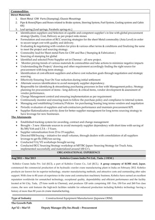 Commodities
Direct Materials
1. Sheet Metal CIW Parts (Stamping), Chassis Mountings
2. Pipe & Hoses(Pipes and Hoses related to Brake system, Steering System, Fuel System, Cooling system and Cabin
tilt)
3. Leaf spring (Leaf springs, Parabolic spring etc.)
• Identification suppliers and Selection of capable and competent supplier’s in line with global procurement
strategy Quality, Cost, Delivery as per project mile stones
• Formulation and execution of BCC sourcing strategies for the sheet Metal commodity (Asia Level) in order
to secure target cost with quality and delivery.
• Evaluating & negotiating with vendors for price & various other terms & conditions and finalizing the same
to meet the project and sourcing strategy.
• Commodity lead for Sheet metal Parts for CIW and Bus ( Stamping & Fabrication )
• Sourcing of stamping for global
• Identified and selected Proto Supplier set in Chennai – all new project.
• Monitor pricing trends of various materials & commodities and take actions to minimize negative impacts
• Understanding the Project/ drawing and other requirement accordingly finding the right source for
procurement with long term strategy.
• Identification of cost-efficient suppliers and achieve cost reduction goals through negotiation and strategic
sourcing.
• Effectively Ensuring Year On Year reduction during initial settlement
• Alternate sources identification to avoid monopoly supplier dependency.
• Responsible for identifying & streamlining purchasing processes in-line with Management policy, Strategy
planning for procurement of items - long delivery & critical items, vendor development & assessment of
vendor performance,
• Change Management control and ensuring implementation as per requirement
• Continuously monitor and ensuring team to follow the purchase policy and compliance to internal system.
• Managing and establishing Contracts/Policies for purchasing/leasing long terms vendors and negotiation
• Periodic evaluation of suppliers and sub-contractors performance and maintain procurement KPI.
• Supplier Rationalization activity done for better supplier management for long terms sourcing strategy to
have leverage for new businesses.
The Attainments
• Established tracking system for awarding, contract and change management
• Brought – 3 new Alternate sources to avoid monopoly supplier dependency with short time with saving of
Rs.500/Veh and LTA – 3 Years.
• Supplier rationalization from 23 to 19 supplier,
• Directed RM buying – initiative for small volumes, through dealers with consolidation of all suppliers
leverage to get Rs.1500/ton saving.
• Conducted VA/VE workshops brought saving
• Conducted BCC Sourcing Strategy workshop at MFTBC-Japan- Sourcing Strategy for Truck Asia,
implemented successfully and materialized around 100 Cr’s.
ORGANISATIONAL EXPERIENCE
Aug’2011 – Mar’2013 Kobelco Cranes India Pvt Ltd., Tada. ( OEM )
Kobelco Cranes India Pvt. Ltd (KCI), a part of Kobelco Cranes Co., Ltd (KCL). A group company of KOBE steel, Japan,
commenced the commercial production of its hydraulic crawler crane manufacturing plant in India on February 2012. Kobelco
products are known for its superior technology, smarter manufacturing methods, and attractive costs and outstanding after sales
support. With close to 80 years of experience in the crane and construction machinery business, Kobelco have earned an excellent
reputation worldwide for unmatched technology, exceptional quality, dependability and efficient performance and the facility
located at Sri City, Tada, (75 kms north to Chennai), and produces 120 units comprising 100 -Ton, 150-Ton and 260-Ton class
cranes, the new unit features the high-tech facilities suitable for enhanced production including Kobelco technology having a
history of more than 80 years in crane manufacturing.
Type of Industry : Constructional Equipment Manufacturer (Japanese OEM)
The Growth Path
Apr’12 – Mar’13 Deputy Manager (Dy.Sec.Head) – Procurement
 