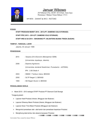 Januar Wibowo
Jl.P.Siberut 6 No. 46 RT. 03/16 Kel. Aren Jaya
Perumnas 3 Bekasi Timur Bekasi 17111
HP 0856 – 2644447 & 0812 - 96272402
POSISI
STAFF PRODUKSI MARET 2010 – 2013 (PT. DIAMOND COLD STORAGE)
STAFF PPIC 2013 – 2014 (PT. DIAMOND COLD STORAGE)
STAFF HRD & GA 2014 – SEKARANG PT. SEJAHTERA BUANA TRADA (SUZUKI)
TEMPAT, TANGGAL LAHIR
Jakarta, 03 Januari 1988
PENDIDIKAN
2013 : Sarjana (S1) Ekonomi (Manajemen SDM)
(Universitas Jayabaya, Jakarta)
2006 : Diploma Agribisnis
(Universitas Jenderal Soedirman, Purwokerto - JATENG)
IPK : 2.85 Skala 4
2003 : SMAN 1 Tambun Utara, BEKASI
2000 : SLTP Negeri 3, BEKASI
1994 : SD Negeri Duren 3, BEKASI
PENGALAMAN KERJA
 Maret 2010 – 2013 sebagai STAFF Produksi PT Diamond Cold Storage
Tanggung jawab :
 Laporan Hasil Produksi (Harian, Mingguan dan Bulanan)
 Laporan Efisiensy Mesin Produksi (Harian, Mingguan dan Bulanan)
 Laporan Down Time Mesin Produksi (Mingguan dan Bulanan)
 Mengontrol persediaan alat - alat kantor dan persediaan keperluan Produksi
 Menghitung data lembur dan absensi karyawan Produksi
Curriculum Vitae created by Januar Wibowo
 