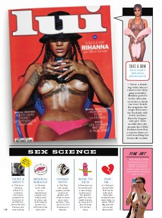 m
cosmo-
nots?
u The Rus-
sian space
agency sends
a team of
geckos into
orbit to have
sex in zero
gravity. They
go on to sell
insurance in
heaven.
medical
miracle
u Women
born with
no (or
shortened)
vaginas are
finally able
to enjoy sex
with organs
grown in a
lab from their
own cells.
twist &
shout
u The boo-
merang
effect? A
scientist
convinces
subjects to
have sex in
an MRI ma-
chine. Result:
Penises are
very bendy.
bone to
pick
u Measure up:
According to
a new study,
­women pre-
fer greater
girth for one-
night stands,
as long as it’s
also at least
6.5 inches
long.
pain
or…
u In Kenya a
study finds
that wives
with well-­
endowed
husbands are
more likely to
cheat. Why?
Big penises
can cause
discomfort.
sex science
130
exactly
what you
think it is
• Never a shrink-
ing violet when it
comes to her drip-
ping sensuality,
Rihanna goes for
broke when she
re-creates a classic
Lui cover. Inside
the magazine the
singer showcases
her backside with
better tan lines
than the Copper-
tone girl. A few
months later she
attends the ­CFDA
Fashion Awards in
a custom dress cov-
ered in nothing but
Swarovski crystals.
take a bow
this year’s
rihanna
highlights
u Milo Moiré, a Swiss
performance artist,
appears at the Art
Basel convention
wearing only words. It
was the best thing we
read all year.
fine art
 