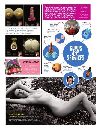131
for mature audiences only
u To celebrate its 18th anniversary, a Quebec
­restaurant guide releases these sizzling ads as a
cheeky play on the 18+ adult-film rating.
square times
Imagine being on your knees at
your father’s funeral, beside his
casket—saying good-bye to him—
and then you have nine orgasms
right there While your whole
family is standing behind you.
­—­­Dale ­Decker,
who ­suffers
from a con-
dition that
causes him
to have more
than 100
­orgasms a day
u A Pornhub billboard
is removed from the
DoubleTree hotel in
Times Square after
prudish representatives
make a stink.
NATURE’S BEST
u Greenpeace activist Ana Paula Maciel is jailed
for trying to prevent a Russian oil company from
drilling in the Arctic. She later poses for ­playboy
Brazil to raise awareness and uses her royalties to
found a wildlife shelter. She has our attention.
Goods
Services
&
TaTa Top
Nudebeachwear:
$28
Sustain
Eco-friendly
condoms:
$6
Viagra Ice
Cream
One scoop:
$33
Boob
Booze
Japanese
­latex-doll
drink
dispenser:
$5,000
Vincent
Gallo’s sperm
For sale on his
site: $1 million
Foria
Cannabis
lube: $44
Love Cloud
Mile-high club:
$799 for 45 minutes
“
”
 