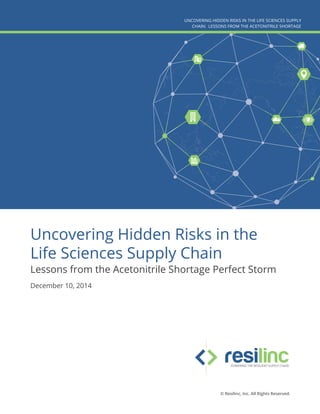 Uncovering Hidden Risks in the
Life Sciences Supply Chain
Lessons from the Acetonitrile Shortage Perfect Storm
December 10, 2014
UNCOVERING HIDDEN RISKS IN THE LIFE SCIENCES SUPPLY
CHAIN: LESSONS FROM THE ACETONITRILE SHORTAGE
© Resilinc, Inc. All Rights Reserved.
 