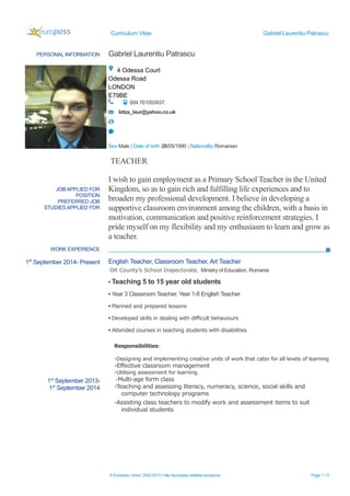 Curriculum Vitae Gabriel Laurentiu Patrascu
PERSONAL INFORMATION Gabriel Laurentiu Patrascu
4 Odessa Court
Odessa Road
LONDON
E79BE
004 761003937.
bitza_laur@yahoo.co.uk
Sex Male | Date of birth 28/05/1990 | Nationality Romanian
JOB APPLIED FOR
POSITION
PREFERRED JOB
STUDIES APPLIED FOR
TEACHER
I wish to gain employment as a Primary School Teacher in the United
Kingdom, so as to gain rich and fulfilling life experiences and to
broaden my professional development. I believe in developing a
supportive classroom environment among the children, with a basis in
motivation, communication and positive reinforcement strategies. I
pride myself on my flexibility and my enthusiasm to learn and grow as
a teacher.
WORK EXPERIENCE
1st
September 2014- Present
1st
September 2013-
1st
September 2014
English Teacher, Classroom Teacher, Art Teacher
Olt County’s School Inspectorate, Ministry of Education, Romania
▪ Teaching 5 to 15 year old students
▪ Year 3 Classroom Teacher, Year 1-8 English Teacher
▪ Planned and prepared lessons
▪ Developed skills in dealing with difficult behaviours
▪ Attended courses in teaching students with disabilities
Responsibilities:
-Designing and implementing creative units of work that cater for all levels of learning
-Effective classroom management
-Utilising assessment for learning
-Multi-age form class
-Teaching and assessing literacy, numeracy, science, social skills and
computer technology programs
-Assisting class teachers to modify work and assessment items to suit
individual students
© European Union, 2002-2013 | http://europass.cedefop.europa.eu Page 1 / 5
 