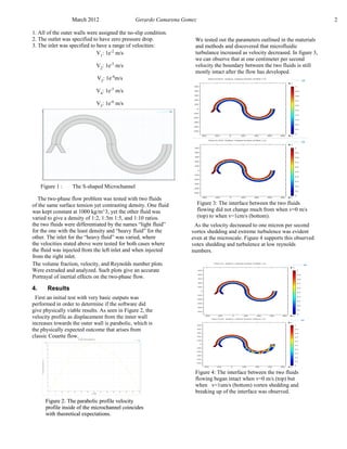 March 2012 Gerardo Camarena Gomez 2
1. All of the outer walls were assigned the no-slip condition.
2. The outlet was specified to have zero pressure drop.
3. The inlet was specified to have a range of velocities:
V1
: 1e-2
m/s
V2
: 1e-3
m/s
V3
: 1e-4
m/s
V4
: 1e-5
m/s
V5
: 1e-6
m/s
The two-phase flow problem was tested with two fluids
of the same surface tension yet contrasting density. One fluid
was kept constant at 1000 kg/m^3, yet the other fluid was
varied to give a density of 1:2, 1:3m 1:5, and 1:10 ratios.
the two fluids were differentiated by the names “light fluid”
for the one with the least density and “heavy fluid” for the
other. The inlet for the “heavy fluid” was varied, where
the velocities stated above were tested for both cases where
the fluid was injected from the left inlet and when injected
from the right inlet.
The volume fraction, velocity, and Reynolds number plots
Were extruded and analyzed. Such plots give an accurate
Portrayal of inertial effects on the two-phase flow.
Figure 1 : The S-shaped Microchannel
4. Results
Figure 2: The parabolic profile velocity
profile inside of the microchannel coincides
with theoretical expectations.
First an initial test with very basic outputs was
performed in order to determine if the software did
give physically viable results. As seen in Figure 2, the
velocity profile as displacement from the inner wall
increases towards the outer wall is parabolic, which is
the physically expected outcome that arises from
classic Couette flow.
We tested out the parameters outlined in the materials
and methods and discovered that microfluidic
turbulance increased as velocity decreased. In figure 3,
we can observe that at one centimeter per second
velocity the boundary between the two fluids is still
mostly intact after the flow has developed.
Figure 2: The parabolic profile velocity
profile inside of the microchannel coincides
with theoretical expectations.
Figure 3: The interface between the two fluids
flowing did not change much from when v=0 m/s
(top) to when v=1cm/s (bottom).
As the velocity decreased to one micron per second
vortex shedding and extreme turbulence was evident
even at the microscale. Figure 4 supports this observed
votex shedding and turbulence at low reynolds
numbers.
Figure 4: The interface between the two fluids
flowing began intact when v=0 m/s (top) but
when v=1um/s (bottom) vortex shedding and
breaking up of the interface was observed.
 