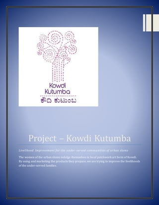 [Type text] [Type text] [Type text]
Project – Kowdi Kutumba
Livelihood Improvement for the under-served communities of urban slums
The women of the urban slums indulge themselves in local patchwork art form of Kowdi.
By using and marketing the products they prepare, we are trying to improve the livelihoods
of the under-served families.
 