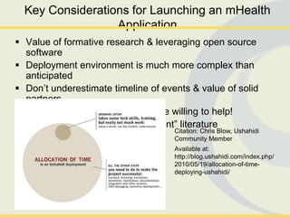 Key Considerations for Launching an mHealth
                  Application
 Value of formative research & leveraging open source
  software
 Deployment environment is much more complex than
  anticipated
 Don’t underestimate timeline of events & value of solid
  partners
 Plan, talk, listen, plan: People are willing to help!
 Look to ―new product development‖ literature
                                     Citation: Chris Blow, Ushahidi
                                     Community Member
                                     Available at:
                                     http://blog.ushahidi.com/index.php/
                                     2010/05/19/allocation-of-time-
                                     deploying-ushahidi/
 