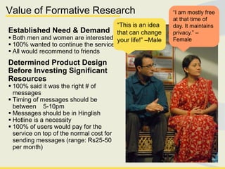 Value of Formative Research                              ―I am mostly free
                                                         at that time of
                                      ―This is an idea   day. It maintains
Established Need & Demand that can change                privacy.‖ –
 Both men and women are interested your life!‖ –Male    Female
 100% wanted to continue the service
 All would recommend to friends
Determined Product Design
Before Investing Significant
Resources
 100% said it was the right # of
  messages
 Timing of messages should be
  between 5-10pm
 Messages should be in Hinglish
 Hotline is a necessity
 100% of users would pay for the
  service on top of the normal cost for
  sending messages (range: Rs25-50
  per month)
 