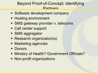 Beyond Proof-of-Concept: Identifying
                  Partners
   Software development company
   Hosting environment
   SMS gateway provider v. telecoms
   Call center support
   SMS aggregator
   Research organization(s)
   Marketing agencies
   Donors
   Ministry of Health? Government Officials?
   Non-profit organizations
 