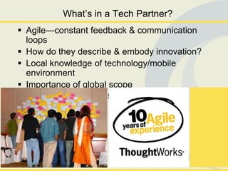 What’s in a Tech Partner?
 Agile—constant feedback & communication
  loops
 How do they describe & embody innovation?
 Local knowledge of technology/mobile
  environment
 Importance of global scope
 Social impact interest
 