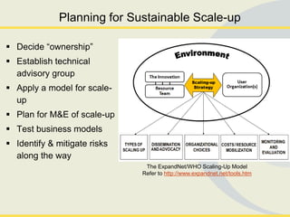 Planning for Sustainable Scale-up

 Decide ―ownership‖
 Establish technical
  advisory group
 Apply a model for scale-
  up
 Plan for M&E of scale-up
 Test business models
 Identify & mitigate risks
  along the way
                               The ExpandNet/WHO Scaling-Up Model
                              Refer to http://www.expandnet.net/tools.htm
 
