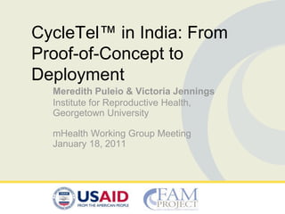 CycleTel™ in India: From
Proof-of-Concept to
Deployment
  Meredith Puleio & Victoria Jennings
  Institute for Reproductive Health,
  Georgetown University

  mHealth Working Group Meeting
  January 18, 2011
 