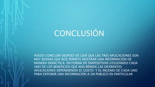 CONCLUSIÓN
PUEDO CONCLUIR DESPUÉS DE LEER QUE LAS TRES APLICACIONES SON
MUY BUENAS QUE NOS PERMITE MOSTRAR UNA INFORMACIÓN DE
MANERA DIDÁCTICA EN FORMA DE DIAPOSITIVAS UTILIZANDO CADA
UNO DE LOS BENEFICIOS QUE NOS BRINDA LAS DIFERENTES
APLICACIONES DEPENDIENDO EL GUSTO Y EL INGENIO DE CADA UNO
PARA EXPONER UNA INFORMACIÓN A UN PUBLICO EN PARTICULAR
 