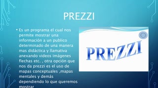 PREZZI
• Es un programa el cual nos
permite mostrar una
información a un publico
determinado de una manera
mas didáctica y llamativa
anexando videos imágenes
flechas etc. , otra opción que
nos da prezzi es el uso de
mapas conceptuales ,mapas
mentales y demás
dependiendo lo que queremos
 