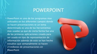 POWERPOINT
• PowerPoint es uno de los programas mas
utilizados en los diferentes campos donde
se hacen presentaciones te un tema
determinado es una de las herramientas
mas usadas ya que de cierta forma fue una
de las primeras aplicaciones creada para
ser usada en tipo de representación de
información además de esto se han hecho
estudios que semanalmente se hacen
21millones de presentaciones en
PowerPoint
 