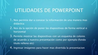 UTILIDADES DE POWERPOINT
1. Nos permite dar a conocer la información de una manera mas
didáctica
2. Nos da la opción de poner las diapositivas de forma vertical o
horizontal
3. Permite mostrar las diapositivas con un esquema de colores
de acuerdo a nuestra presentación como por ejemplo (fondo
titulo relleno etc)
4. Ingresar imágenes para hacer mas divertida la presentacion
 