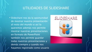 UTILIDADES DE SLIDESHARE
• Slideshare nos da la oportunidad
de mostrar nuestra presentación
al resto del mundo si así lo
queremos además nos permite
mostrar nuestras presentaciones
en formato de PowerPoint
también nos permite guardar
todas nuestras presentaciones y
demás siempre y cuando nos
hayamos registrado como usuario
 