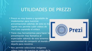 UTILIDADES DE PREZZI
• Prezzi es muy bueno y agradable de
implementar para nuestras
presentaciones además de esto es mas
rápido nos permite subir videos de
YouTube copiando el enlace
• Tiene mas herramientas para hacer la
presentación mas llamativa al
espectador además de esto tenemos la
oportunidad de compartir al mundo o
dejarlo para nosotros
• Nos permite seleccionar imágenes
 