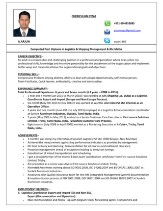 CURRICULUM VITAE
+971-50 4352885
arjunvops@gmail.com
A.ARJUN arjun1486
Completed Prof. Diploma in Logistics & Shipping Management & BSc Maths
CAREER OBJECTIVE:-
To work in a responsible and challenging position in a professional organization where I can utilize my
professional skills, knowledge and my entire personality for the betterment of the organization and implement
better ways and means to achieve the organizational goals and objectives.
PERSONAL SKILL:-
Compressive Problem Solving abilities, Ability to deal with people diplomatically, Self-motive person,
Team Facilitator, Quick learner, enthusiastic, creative and constructive.
EXPERIENCE SUMMARY:-
Total Professional Experience: 6 years and Seven month (6.7 years – 2008 to 2016).
• 1 Year and 4 month (Jan 2015 to March 2016) I was worked at ATS Shipping LLC, Dubai as a Logistics
Coordinator Export and Import (Europe and Non-Europe Process).
• Six month (May 5th 2014 to Nov 2014) I was worked at WanHai Line India Pvt Ltd, Chennai as an
Operation Officer.
• 2 years and one month (June-2011 to July 2013) employed as a Logistics & Documentation coordinator
at SunArk Aluminum Industries, Sivakasi, Tamil Nadu, India.
• 2 years (May 2009 to May 2011) worked as a Senior Customer Care Executive at First source Solutions
Limited, Trichy, Tamil Nadu, India. (Vodafone customer care Process).
• Eight months (July-2008 to April-2009) worked as a Marketing Executive at A Cube+, Trichy, Tamil
Nadu, India.
ACHIEVEMENTS:-
• 3 month I was doing my internship at Seashell Logistics Pvt Ltd. (CBD Belapur, Navi Mumbai)
• Achieved the measurement against key performance indicators as provided by management.
• On time delivery and planning, Documentation for all process and outbound clearance.
• Proactive management ahead of exceptions leading to time/cost savings.
• Coordination of inland transportation and scheduling.
• I got a best performer of the month & best team coordination certificate From First source Solutions
Limited, Trichy.
• Am promoted as a senior executive at First source Solutions Limited, Trichy.
• Attended Awareness training about ISO 9001:2008, ISO 14001:2004 and BS OHSAS 18001:2007 at
SunArk Aluminum Industries.
• Associated with Quality Assurance team for the IMS (Integrated Management System) documentation
& Implementation process of ISO 9001:2008, ISO 14001:2004 and BS OHSAS 18001:2007 at SunArk
Aluminum Industries.
EMPLOYMENT RECORDS:-
5. Logistics Coordinator Export and import (EU and Non-EU).
Export (Documentation and Operation)
• Mail communication and follow –up with Belgium team, forwarding agent, Transporters and
 