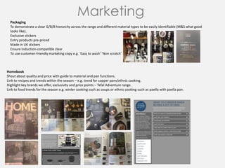 Marketing
Homebook
Shout about quality and price with guide to material and pan functions.
Link to recipes and trends within the season – e.g. trend for copper pans/ethnic cooking.
Highlight key brands we offer, exclusivity and price points – Tefal Adventure range.
Link to food trends for the season e.g. winter cooking such as soups or ethnic cooking such as paella with paella pan.
Packaging
To demonstrate a clear G/B/B hierarchy across the range and different material types to be easily identifiable (M&S what good
looks like).
Exclusive stickers
Entry products pre-priced
Made in UK stickers
Ensure induction-compatible clear
To use customer-friendly marketing copy e.g. ‘Easy to wash’ ‘Non scratch’
 