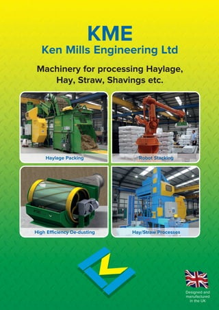 Ken Mills Engineering Ltd
Machinery for processing Haylage,
Hay, Straw, Shavings etc.
Designed and
manufactured
in the UK
KME
Haylage Packing Robot Stacking
High Efficiency De-dusting Hay/Straw Processes
 
