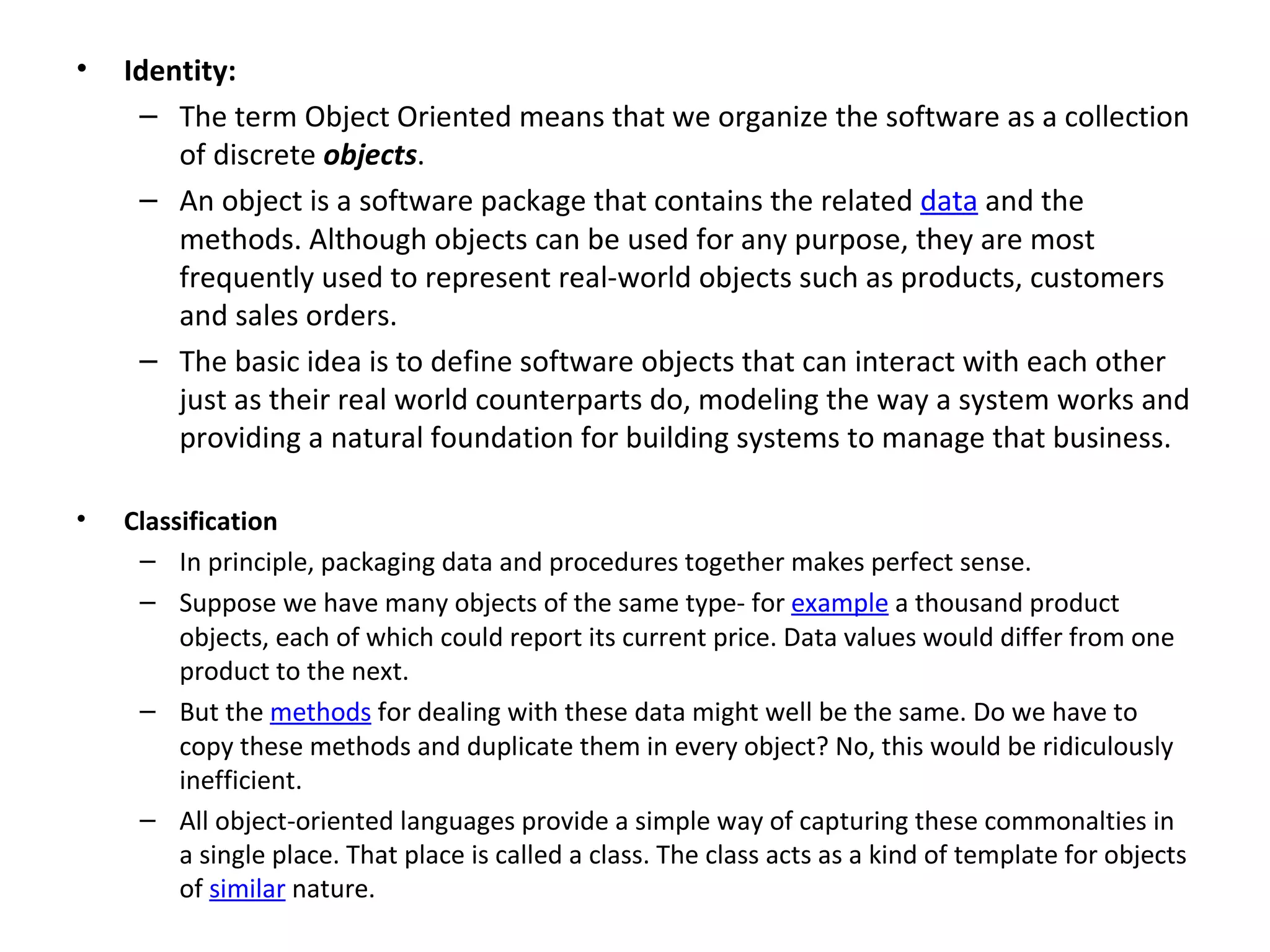•   Identity:
     – The term Object Oriented means that we organize the software as a collection
        of discrete objects.
     – An object is a software package that contains the related data and the
        methods. Although objects can be used for any purpose, they are most
        frequently used to represent real-world objects such as products, customers
        and sales orders.
     – The basic idea is to define software objects that can interact with each other
        just as their real world counterparts do, modeling the way a system works and
        providing a natural foundation for building systems to manage that business.

•   Classification
     – In principle, packaging data and procedures together makes perfect sense.
     – Suppose we have many objects of the same type- for example a thousand product
         objects, each of which could report its current price. Data values would differ from one
         product to the next.
     – But the methods for dealing with these data might well be the same. Do we have to
         copy these methods and duplicate them in every object? No, this would be ridiculously
         inefficient.
     – All object-oriented languages provide a simple way of capturing these commonalties in
         a single place. That place is called a class. The class acts as a kind of template for objects
         of similar nature.
 