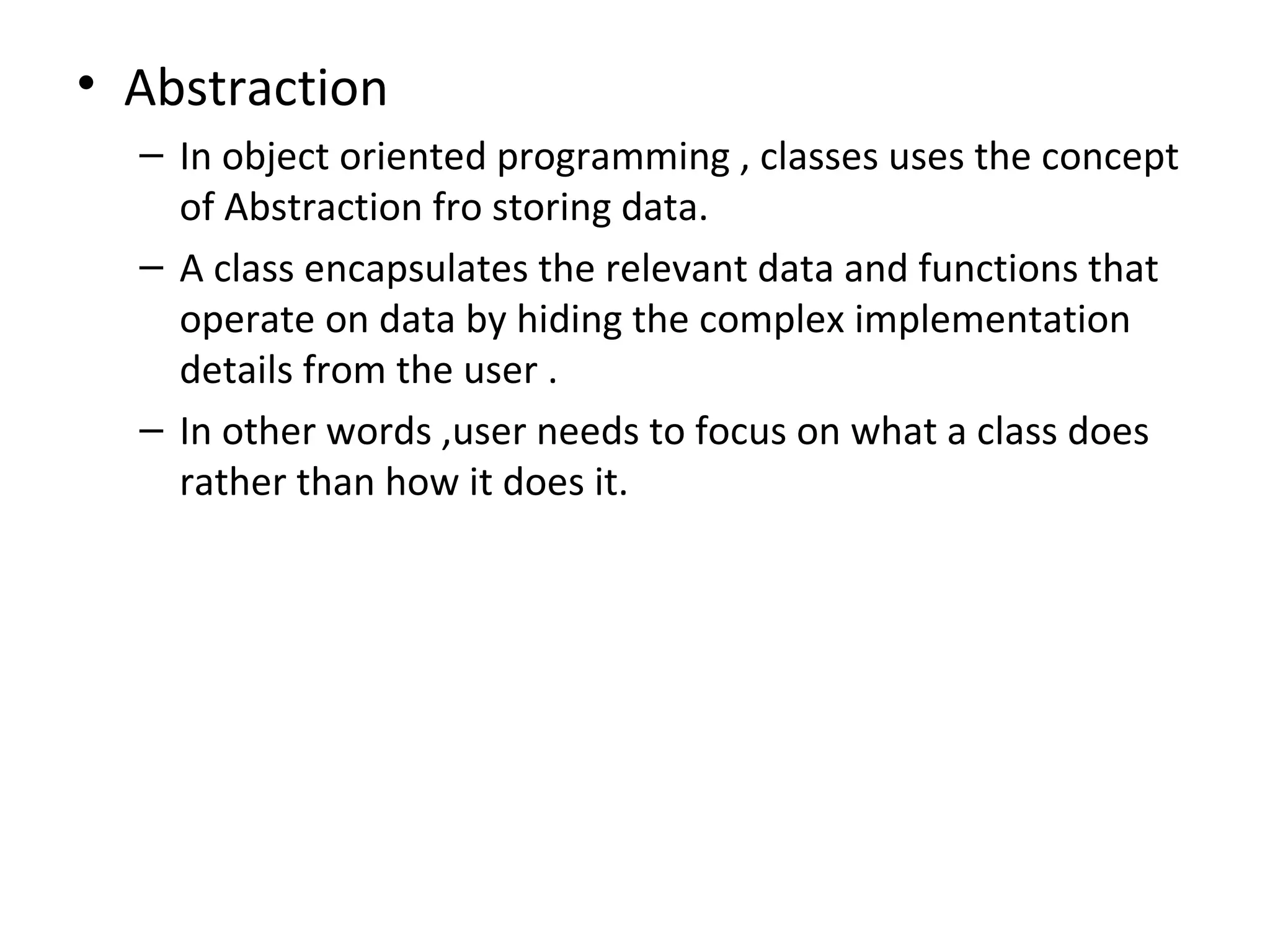 • Abstraction
  – In object oriented programming , classes uses the concept
    of Abstraction fro storing data.
  – A class encapsulates the relevant data and functions that
    operate on data by hiding the complex implementation
    details from the user .
  – In other words ,user needs to focus on what a class does
    rather than how it does it.
 