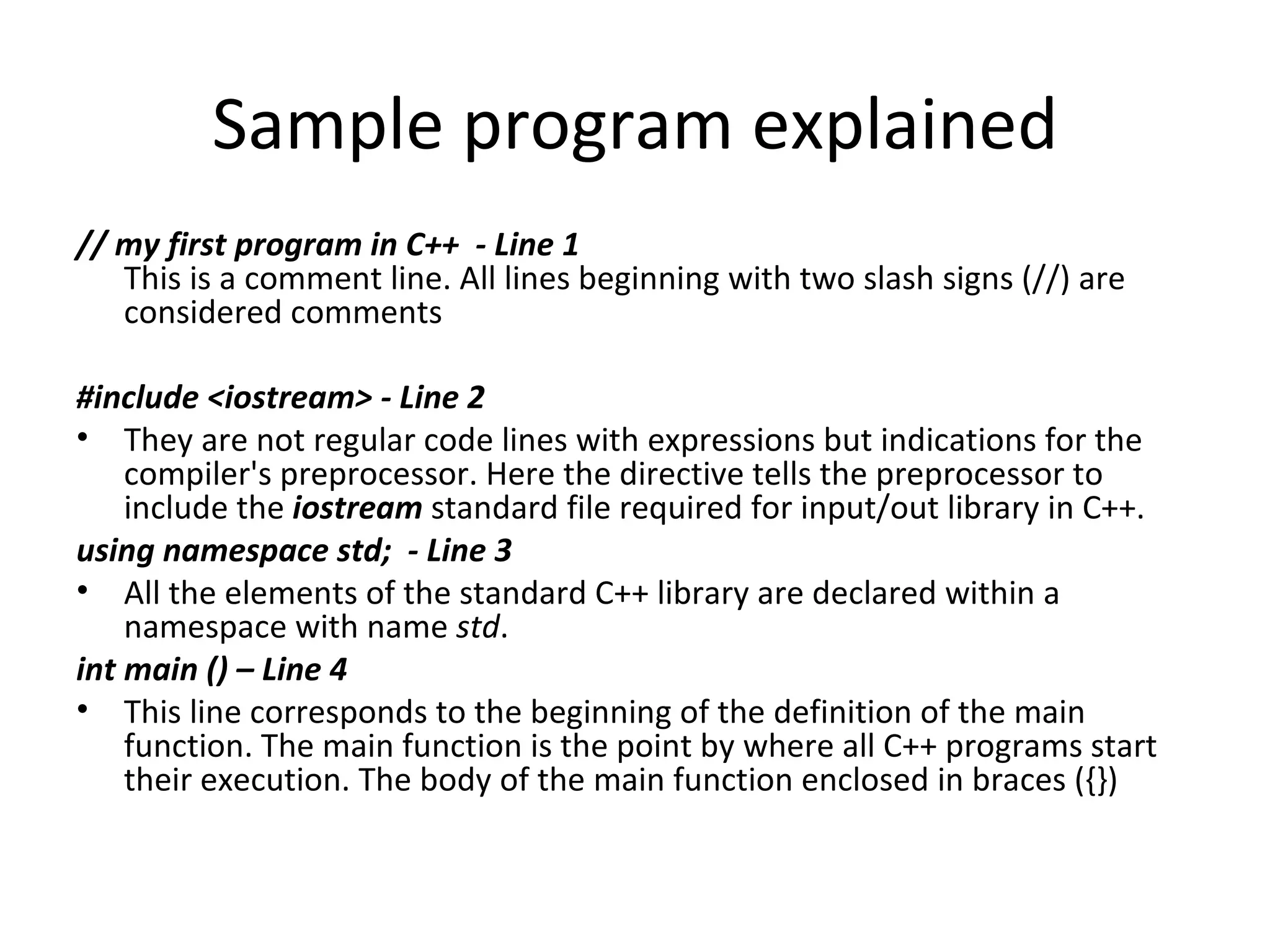Sample program explained
// my first program in C++ - Line 1
   This is a comment line. All lines beginning with two slash signs (//) are
   considered comments

#include <iostream> - Line 2
• They are not regular code lines with expressions but indications for the
    compiler's preprocessor. Here the directive tells the preprocessor to
    include the iostream standard file required for input/out library in C++.
using namespace std; - Line 3
• All the elements of the standard C++ library are declared within a
    namespace with name std.
int main () – Line 4
• This line corresponds to the beginning of the definition of the main
    function. The main function is the point by where all C++ programs start
    their execution. The body of the main function enclosed in braces ({})
 
