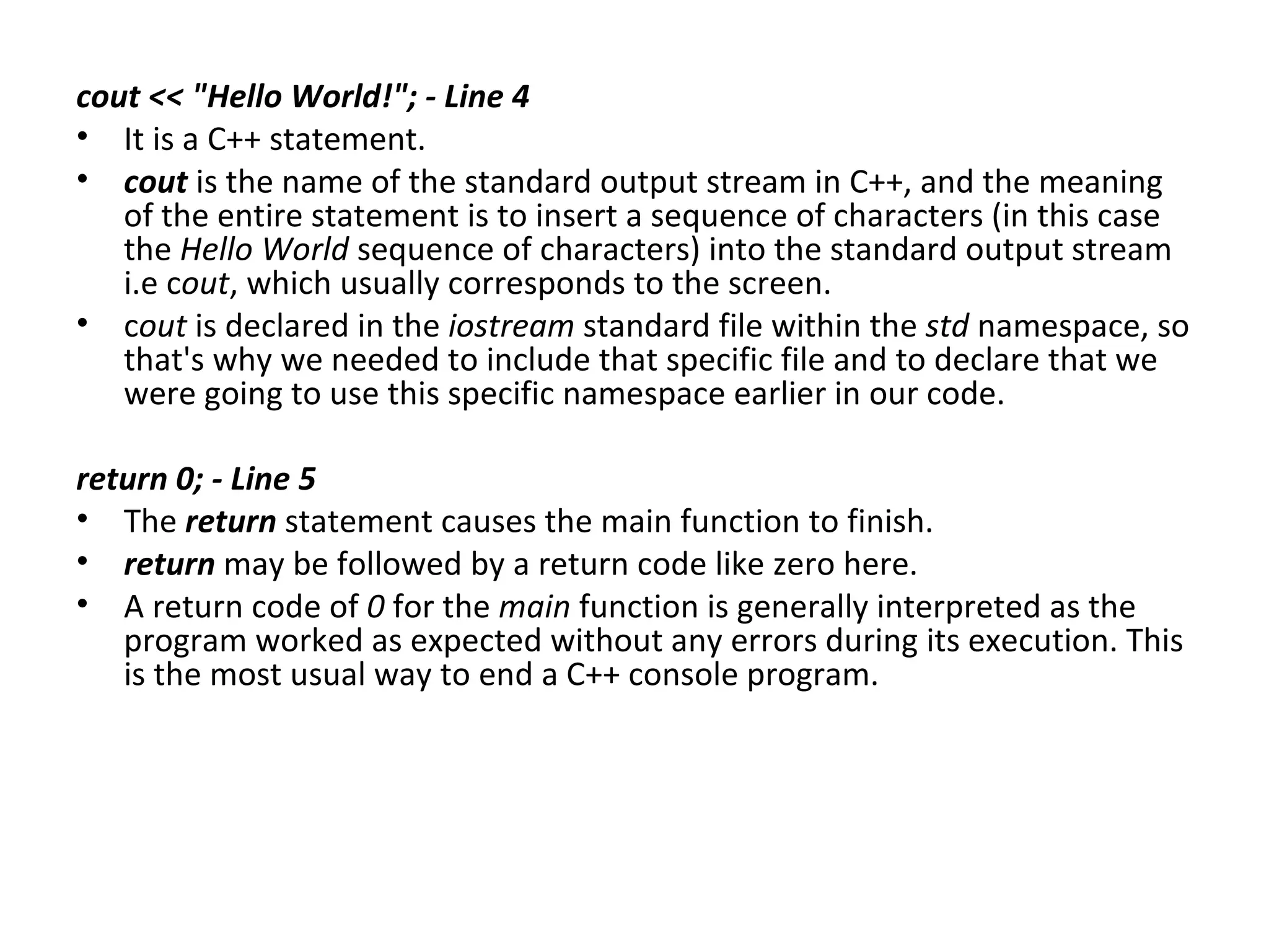 cout << "Hello World!"; - Line 4
• It is a C++ statement.
• cout is the name of the standard output stream in C++, and the meaning
   of the entire statement is to insert a sequence of characters (in this case
   the Hello World sequence of characters) into the standard output stream
   i.e cout, which usually corresponds to the screen.
• cout is declared in the iostream standard file within the std namespace, so
   that's why we needed to include that specific file and to declare that we
   were going to use this specific namespace earlier in our code.

return 0; - Line 5
• The return statement causes the main function to finish.
• return may be followed by a return code like zero here.
• A return code of 0 for the main function is generally interpreted as the
   program worked as expected without any errors during its execution. This
   is the most usual way to end a C++ console program.
 